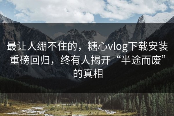 最让人绷不住的，糖心vlog下载安装重磅回归，终有人揭开“半途而废”的真相