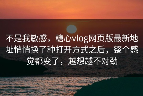 不是我敏感，糖心vlog网页版最新地址悄悄换了种打开方式之后，整个感觉都变了，越想越不对劲