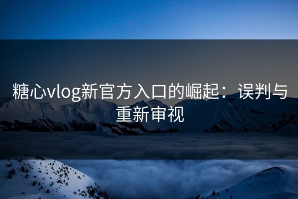 糖心vlog新官方入口的崛起：误判与重新审视