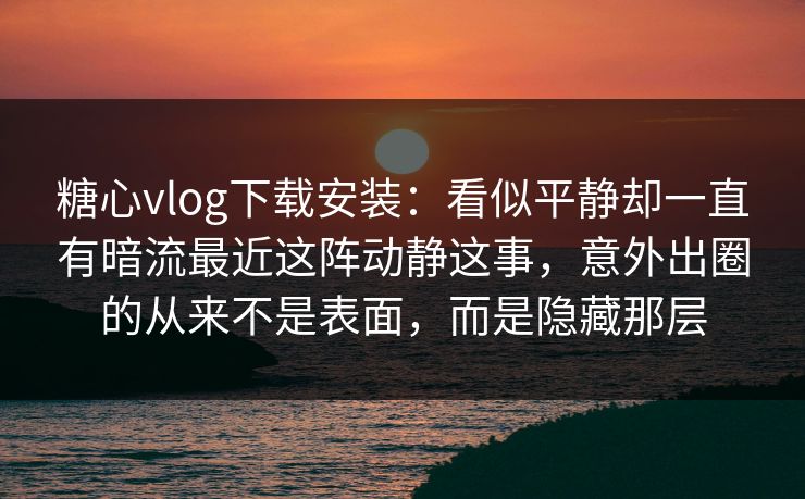 糖心vlog下载安装：看似平静却一直有暗流最近这阵动静这事，意外出圈的从来不是表面，而是隐藏那层