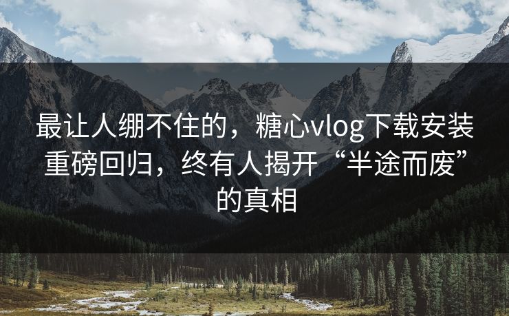 最让人绷不住的，糖心vlog下载安装重磅回归，终有人揭开“半途而废”的真相